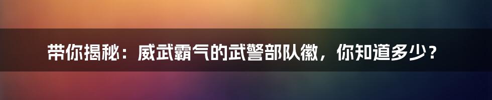 带你揭秘:威武霸气的武警部队徽,你知道多少?