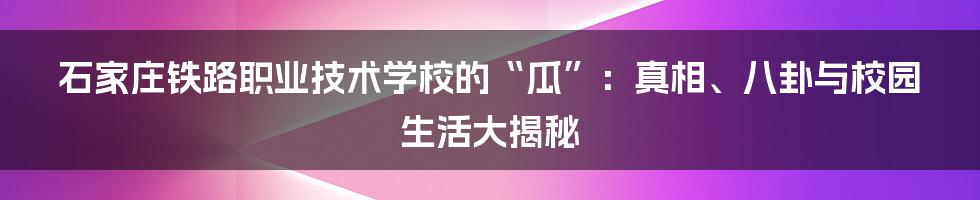 石家庄铁路职业技术学校的“瓜”:真相、八卦与校园生活大揭秘
