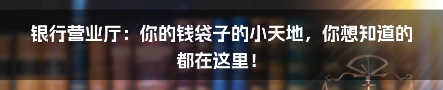 银行营业厅:你的钱袋子的小天地,你想知道的都在这里!