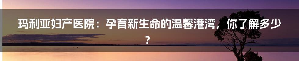 玛利亚妇产医院:孕育新生命的温馨港湾,你了解多少?