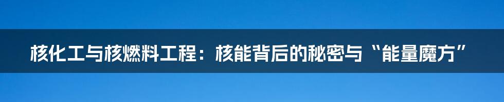 核化工与核燃料工程:核能背后的秘密与“能量魔方”
