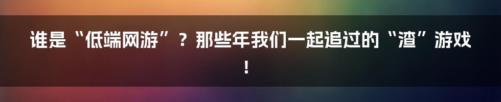 谁是“低端网游”？那些年我们一起追过的“渣”游戏！
