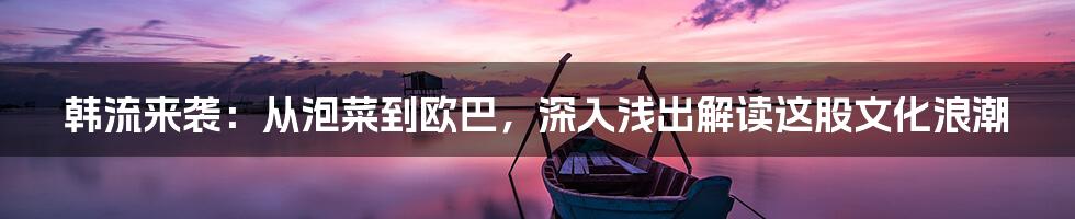 韩流来袭:从泡菜到欧巴,深入浅出解读这股文化浪潮