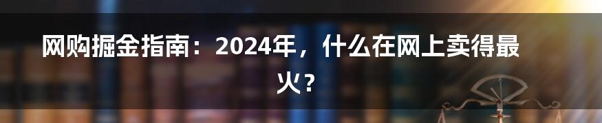 网购掘金指南:2024年,什么在网上卖得最火?