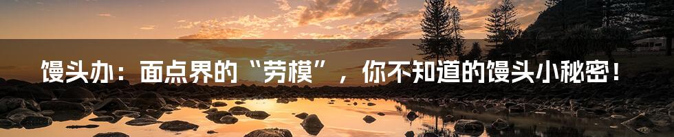馒头办:面点界的“劳模”,你不知道的馒头小秘密!
