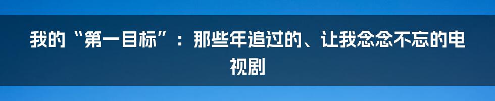 我的“第一目标”:那些年追过的、让我念念不忘的电视剧