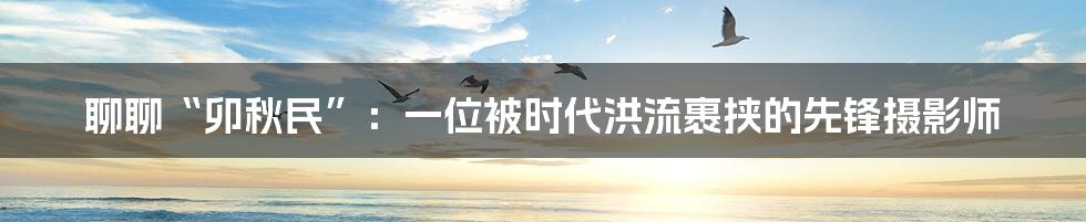 聊聊“卯秋民”:一位被时代洪流裹挟的先锋摄影师