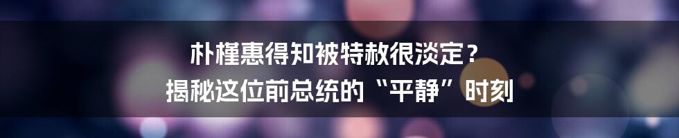 朴槿惠得知被特赦很淡定? 揭秘这位前总统的“平静”时刻