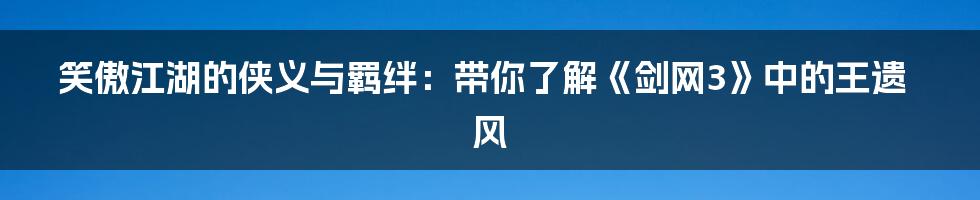 笑傲江湖的侠义与羁绊:带你了解《剑网3》中的王遗风