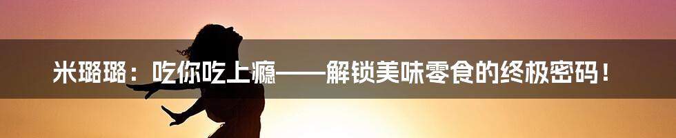 米璐璐:吃你吃上瘾——解锁美味零食的终极密码!