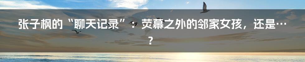 张子枫的“聊天记录”:荧幕之外的邻家女孩,还是…?