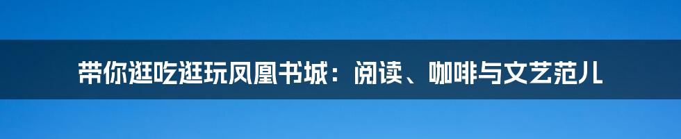 带你逛吃逛玩凤凰书城:阅读、咖啡与文艺范儿