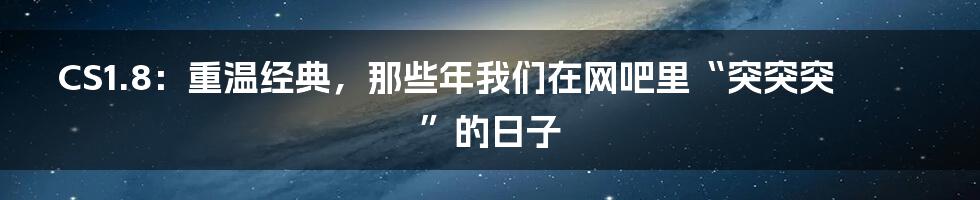 CS1.8:重温经典,那些年我们在网吧里“突突突”的日子