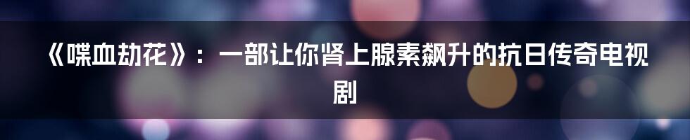 《喋血劫花》：一部让你肾上腺素飙升的抗日传奇电视剧