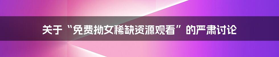 关于“免费拗女稀缺资源观看”的严肃讨论