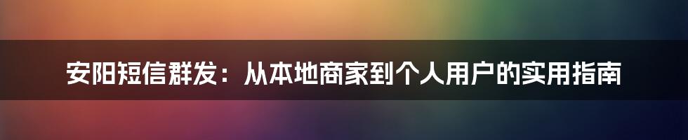 安阳短信群发:从本地商家到个人用户的实用指南