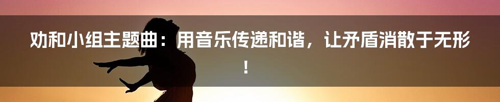劝和小组主题曲:用音乐传递和谐,让矛盾消散于无形!