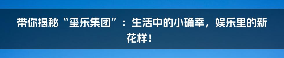 带你揭秘“玺乐集团”:生活中的小确幸,娱乐里的新花样!