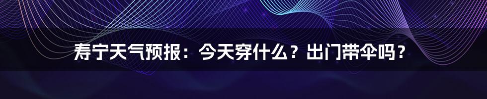 寿宁天气预报:今天穿什么?出门带伞吗?
