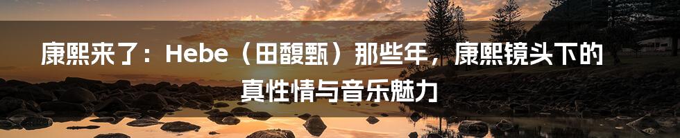 康熙来了：Hebe（田馥甄）那些年，康熙镜头下的真性情与音乐魅力