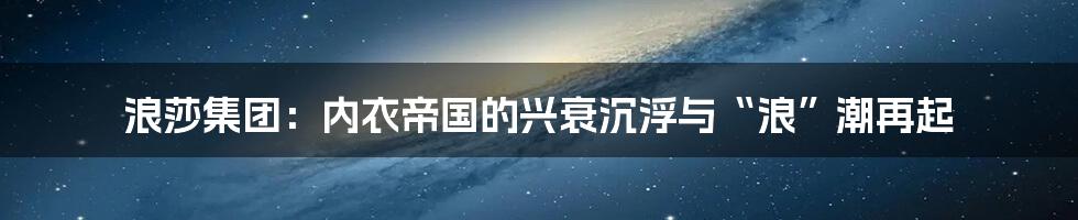 浪莎集团:内衣帝国的兴衰沉浮与“浪”潮再起