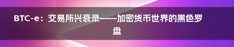 BTC-e:交易所兴衰录——加密货币世界的黑色罗盘