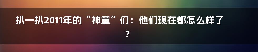 扒一扒2011年的“神童”们:他们现在都怎么样了?