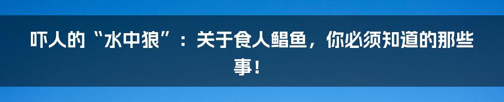 吓人的“水中狼”:关于食人鲳鱼,你必须知道的那些事!