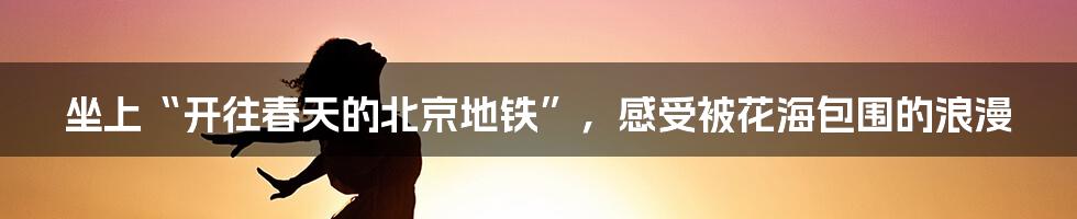 坐上“开往春天的北京地铁”,感受被花海包围的浪漫