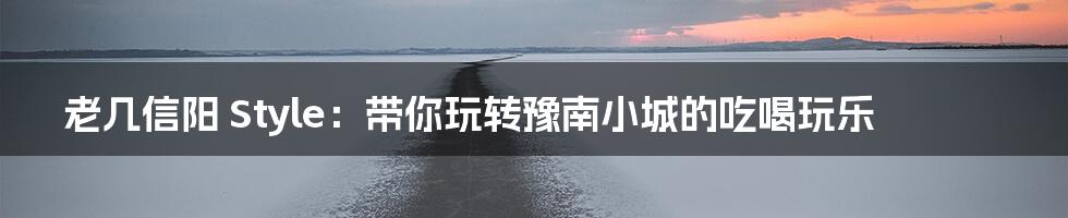 老几信阳 Style：带你玩转豫南小城的吃喝玩乐