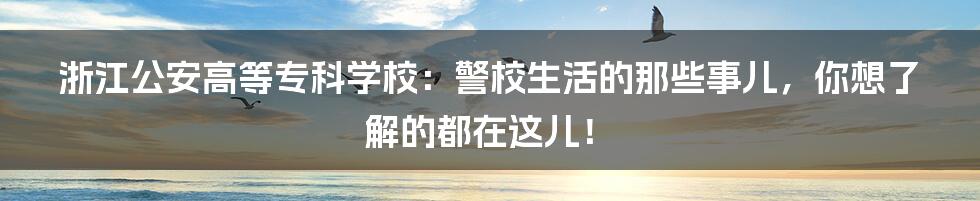 浙江公安高等专科学校:警校生活的那些事儿,你想了解的都在这儿!
