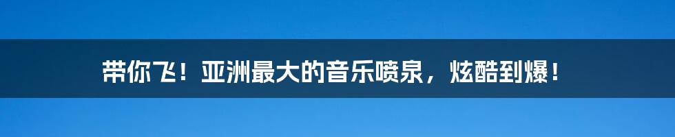 带你飞!亚洲最大的音乐喷泉,炫酷到爆!