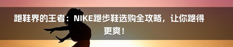 跑鞋界的王者：NIKE跑步鞋选购全攻略，让你跑得更爽！