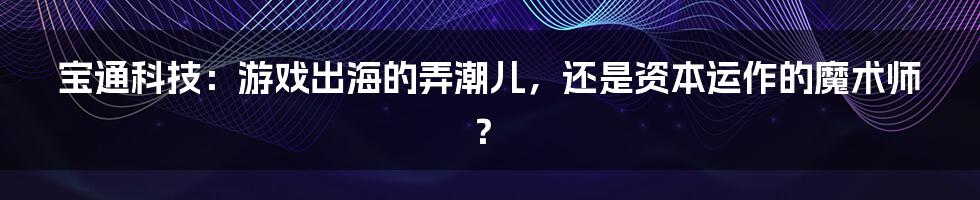 宝通科技:游戏出海的弄潮儿,还是资本运作的魔术师?