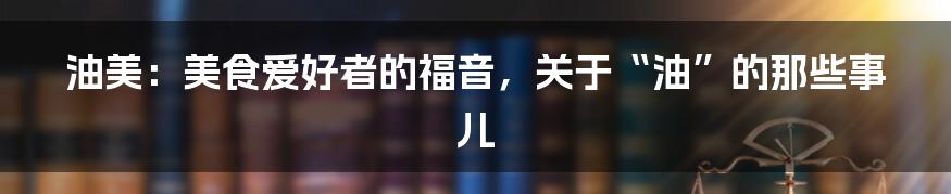 油美:美食爱好者的福音,关于“油”的那些事儿