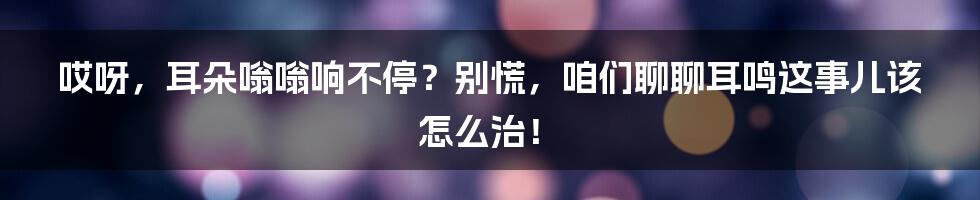 哎呀，耳朵嗡嗡响不停？别慌，咱们聊聊耳鸣这事儿该怎么治！