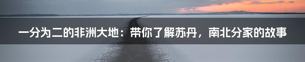 一分为二的非洲大地：带你了解苏丹，南北分家的故事