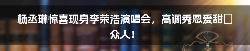 杨丞琳惊喜现身李荣浩演唱会，高调秀恩爱甜齁众人！