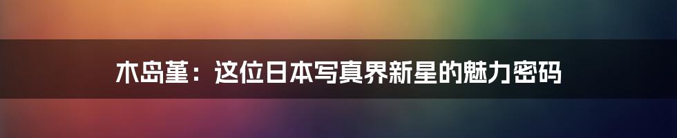 木岛堇:这位日本写真界新星的魅力密码