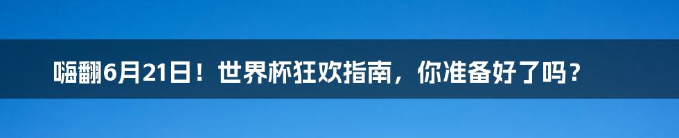 嗨翻6月21日！世界杯狂欢指南，你准备好了吗？