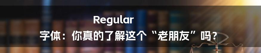Regular 字体：你真的了解这个“老朋友”吗？