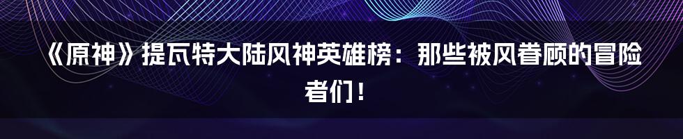 《原神》提瓦特大陆风神英雄榜：那些被风眷顾的冒险者们！