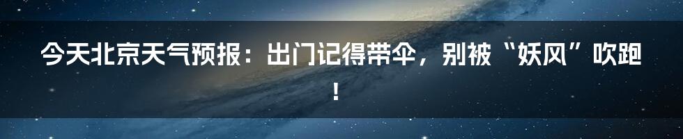 今天北京天气预报:出门记得带伞,别被“妖风”吹跑!