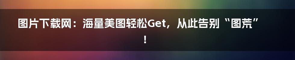图片下载网:海量美图轻松Get,从此告别“图荒”!