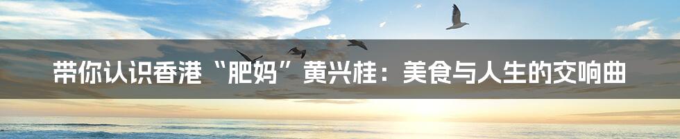 带你认识香港“肥妈”黄兴桂:美食与人生的交响曲