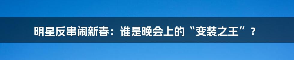 明星反串闹新春:谁是晚会上的“变装之王”?