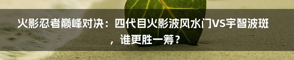 火影忍者巅峰对决:四代目火影波风水门VS宇智波斑,谁更胜一筹?