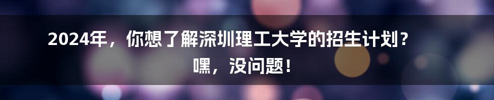 2024年,你想了解深圳理工大学的招生计划? 嘿,没问题!