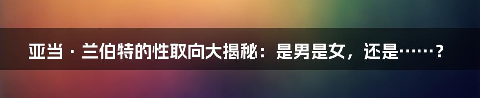 亚当·兰伯特的性取向大揭秘：是男是女，还是……？