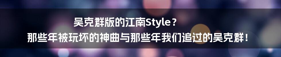 吴克群版的江南Style? 那些年被玩坏的神曲与那些年我们追过的吴克群!